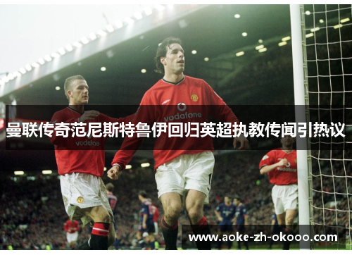 曼联传奇范尼斯特鲁伊回归英超执教传闻引热议