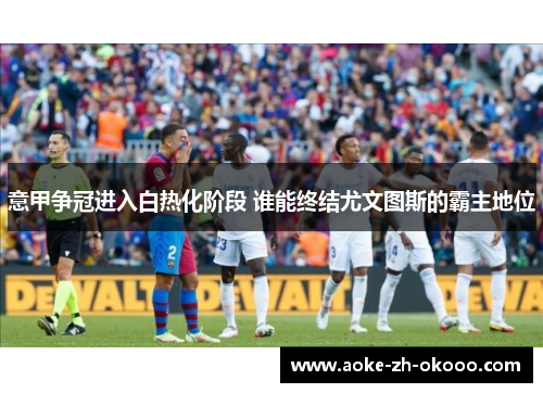 意甲争冠进入白热化阶段 谁能终结尤文图斯的霸主地位